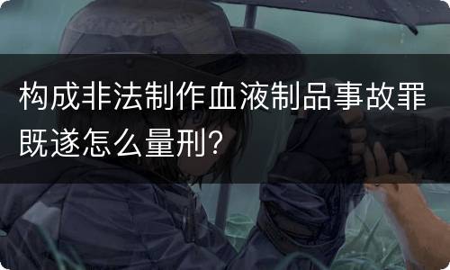 构成非法制作血液制品事故罪既遂怎么量刑?