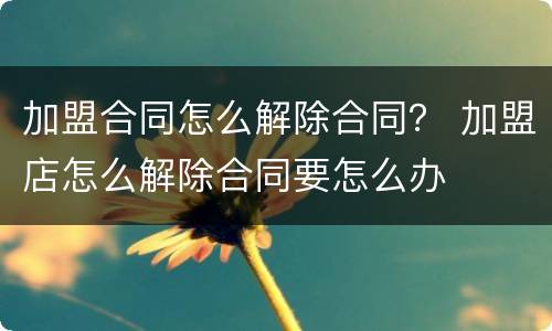 加盟合同怎么解除合同？ 加盟店怎么解除合同要怎么办