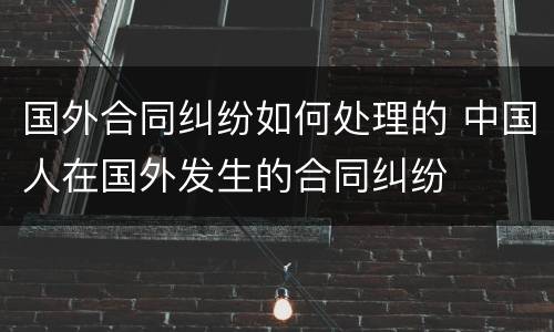 国外合同纠纷如何处理的 中国人在国外发生的合同纠纷