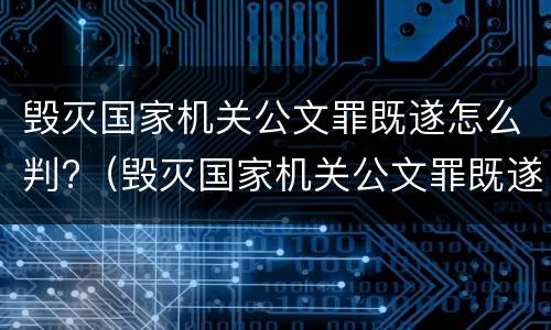 毁灭国家机关公文罪既遂怎么判?（毁灭国家机关公文罪既遂怎么判刑）