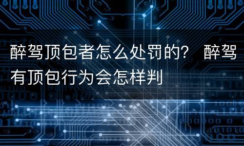 醉驾顶包者怎么处罚的？ 醉驾有顶包行为会怎样判