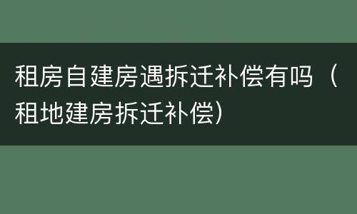 租房自建房遇拆迁补偿有吗（租地建房拆迁补偿）