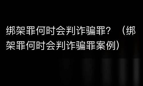 绑架罪何时会判诈骗罪？（绑架罪何时会判诈骗罪案例）