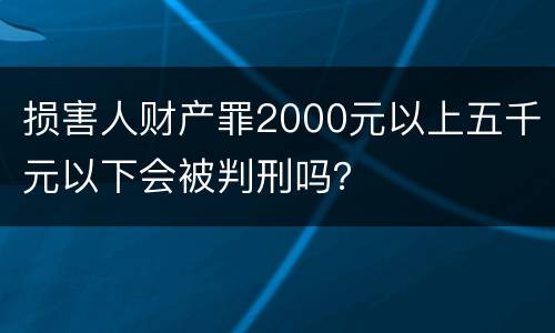 损害人财产罪2000元以上五千元以下会被判刑吗？