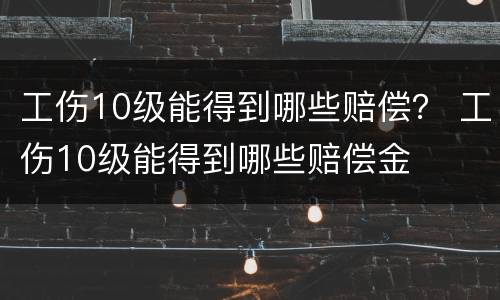 工伤10级能得到哪些赔偿？ 工伤10级能得到哪些赔偿金