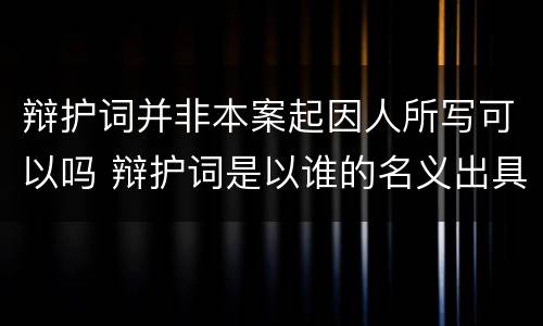 辩护词并非本案起因人所写可以吗 辩护词是以谁的名义出具的?