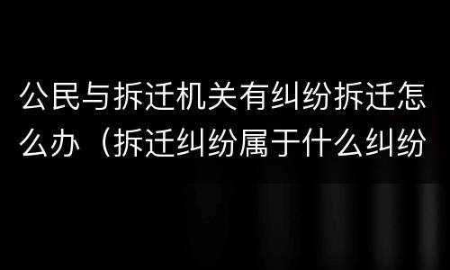 公民与拆迁机关有纠纷拆迁怎么办（拆迁纠纷属于什么纠纷）