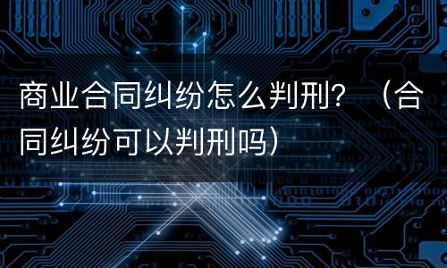 商业合同纠纷怎么判刑？（合同纠纷可以判刑吗）