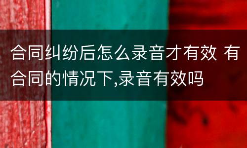 合同纠纷后怎么录音才有效 有合同的情况下,录音有效吗