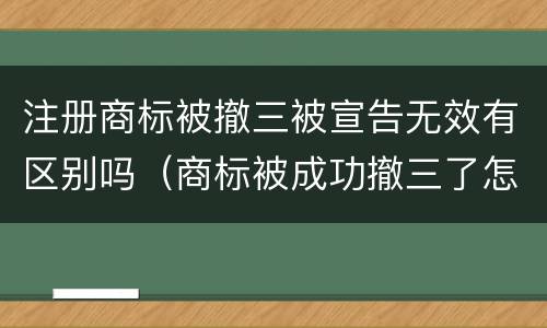 注册商标被撤三被宣告无效有区别吗（商标被成功撤三了怎么办）