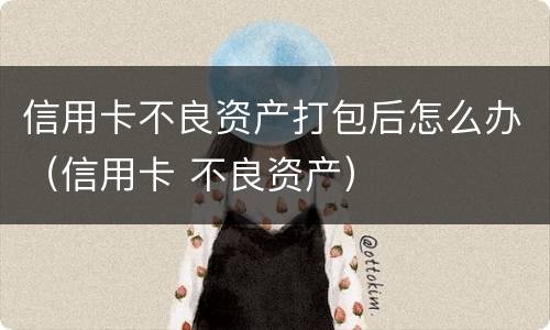 信用卡不良资产打包后怎么办（信用卡 不良资产）