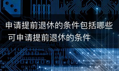 申请提前退休的条件包括哪些 可申请提前退休的条件