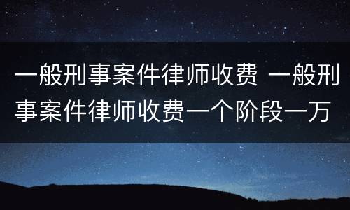 一般刑事案件律师收费 一般刑事案件律师收费一个阶段一万高吗
