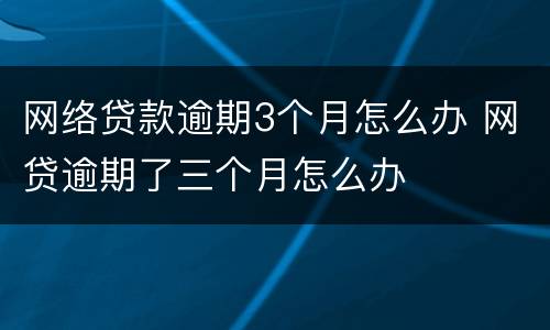 网络贷款逾期3个月怎么办 网贷逾期了三个月怎么办