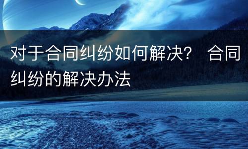 对于合同纠纷如何解决？ 合同纠纷的解决办法