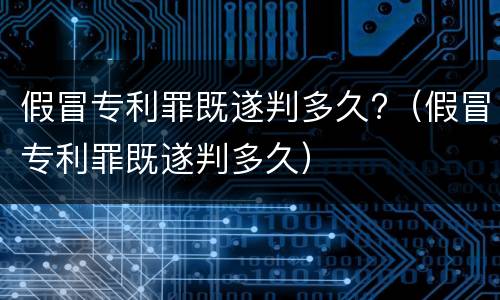 假冒专利罪既遂判多久?（假冒专利罪既遂判多久）