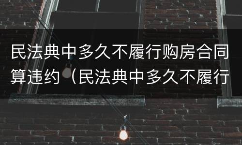 民法典中多久不履行购房合同算违约（民法典中多久不履行购房合同算违约）