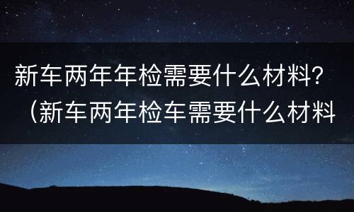 新车两年年检需要什么材料？（新车两年检车需要什么材料）