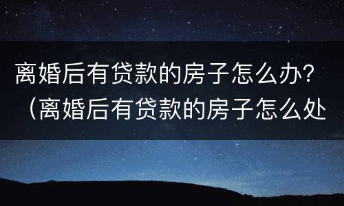 离婚后有贷款的房子怎么办？（离婚后有贷款的房子怎么处理）
