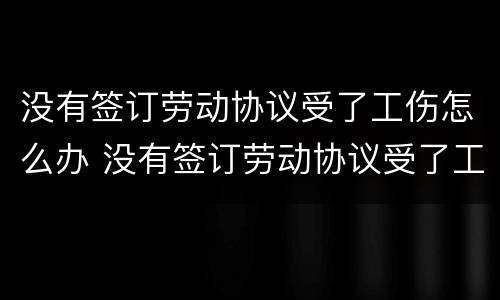 没有签订劳动协议受了工伤怎么办 没有签订劳动协议受了工伤怎么办呢
