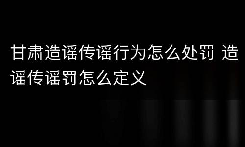 甘肃造谣传谣行为怎么处罚 造谣传谣罚怎么定义