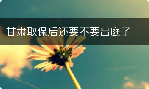 甘肃取保后还要不要出庭了