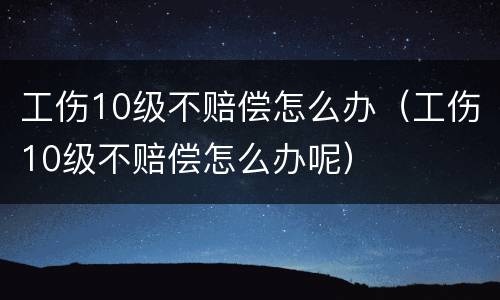 工伤10级不赔偿怎么办（工伤10级不赔偿怎么办呢）