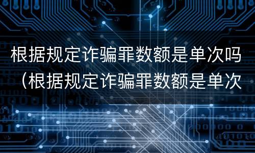 根据规定诈骗罪数额是单次吗（根据规定诈骗罪数额是单次吗还是双次）