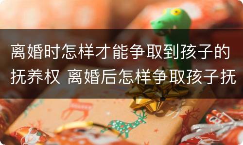 离婚时怎样才能争取到孩子的抚养权 离婚后怎样争取孩子抚养权