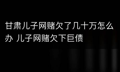 甘肃儿子网赌欠了几十万怎么办 儿子网赌欠下巨债