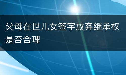 父母在世儿女签字放弃继承权是否合理