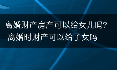 离婚财产房产可以给女儿吗？ 离婚时财产可以给子女吗