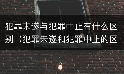犯罪未遂与犯罪中止有什么区别（犯罪未遂和犯罪中止的区别）