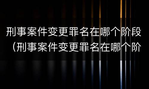 刑事案件变更罪名在哪个阶段（刑事案件变更罪名在哪个阶段办理）
