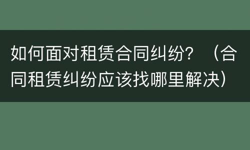 如何面对租赁合同纠纷？（合同租赁纠纷应该找哪里解决）