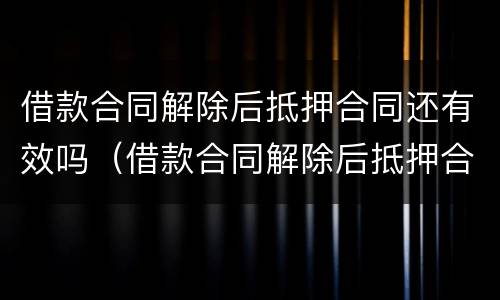 借款合同解除后抵押合同还有效吗（借款合同解除后抵押合同还有效吗知乎）