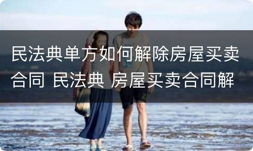 民法典单方如何解除房屋买卖合同 民法典 房屋买卖合同解除