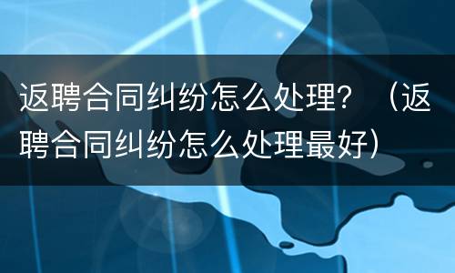 返聘合同纠纷怎么处理？（返聘合同纠纷怎么处理最好）