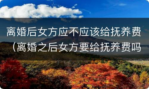 离婚后女方应不应该给抚养费（离婚之后女方要给抚养费吗）