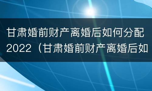 甘肃婚前财产离婚后如何分配2022（甘肃婚前财产离婚后如何分配2022年）