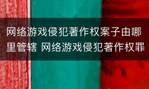 网络游戏侵犯著作权案子由哪里管辖 网络游戏侵犯著作权罪