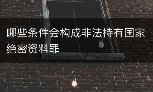 哪些条件会构成非法持有国家绝密资料罪