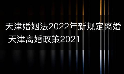 天津婚姻法2022年新规定离婚 天津离婚政策2021