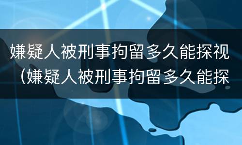 嫌疑人被刑事拘留多久能探视（嫌疑人被刑事拘留多久能探视呢）