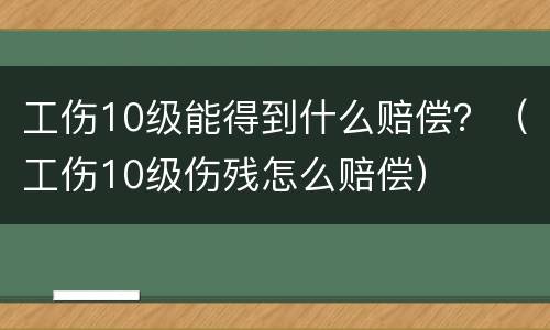 工伤10级能得到什么赔偿？（工伤10级伤残怎么赔偿）