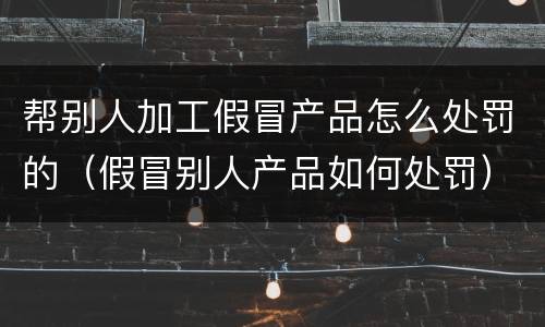 帮别人加工假冒产品怎么处罚的（假冒别人产品如何处罚）