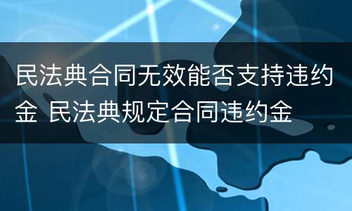 民法典合同无效能否支持违约金 民法典规定合同违约金