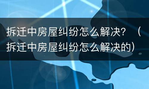 拆迁中房屋纠纷怎么解决？（拆迁中房屋纠纷怎么解决的）