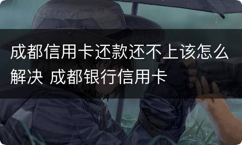 成都信用卡还款还不上该怎么解决 成都银行信用卡