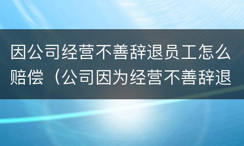 因公司经营不善辞退员工怎么赔偿（公司因为经营不善辞退员工该补偿多少）